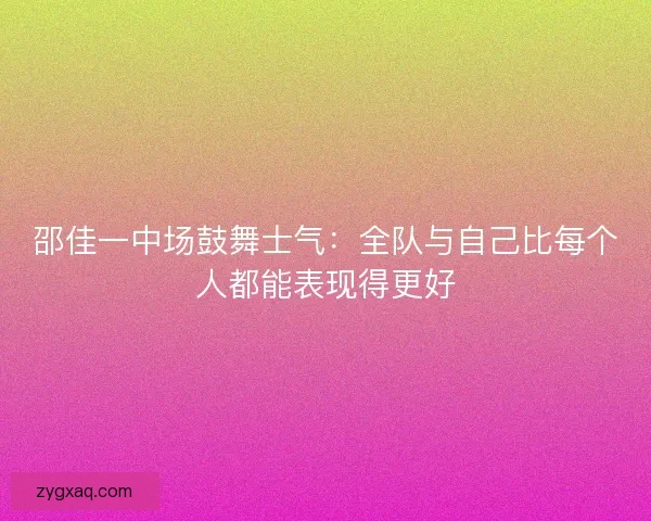 邵佳一中场鼓舞士气:全队与自己比每个人都能表现得更好 邵佳一中场鼓舞士气:全队与自己比每个人都能表现得更好