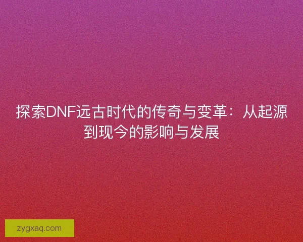 探索DNF远古时代的传奇与变革：从起源到现今的影响与发展