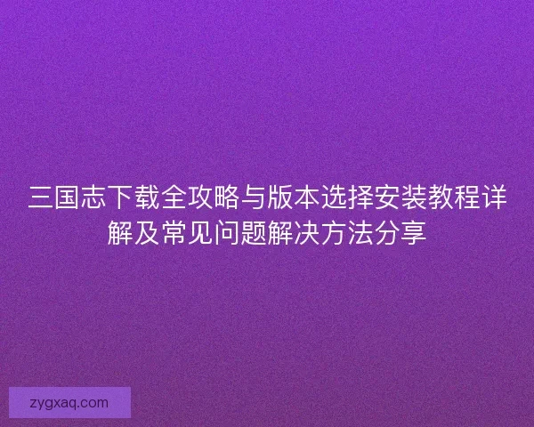 三国志下载全攻略与版本选择安装教程详解及常见问题解决方法分享