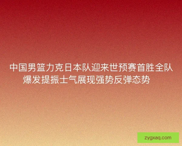 中国男篮力克日本队迎来世预赛首胜全队爆发提振士气展现强势反弹态势🏀