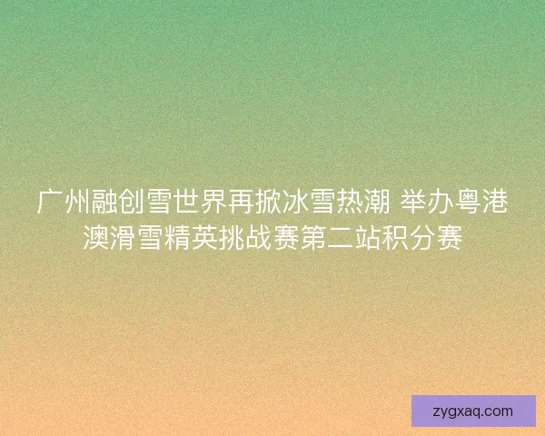 广州融创雪世界再掀冰雪热潮 举办粤港澳滑雪精英挑战赛第二站积分赛