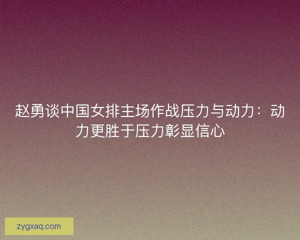赵勇谈中国女排主场作战压力与动力：动力更胜于压力彰显信心