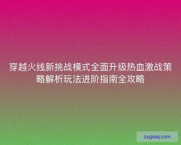 穿越火线新挑战模式全面升级热血激战策略解析玩法进阶指南全攻略
