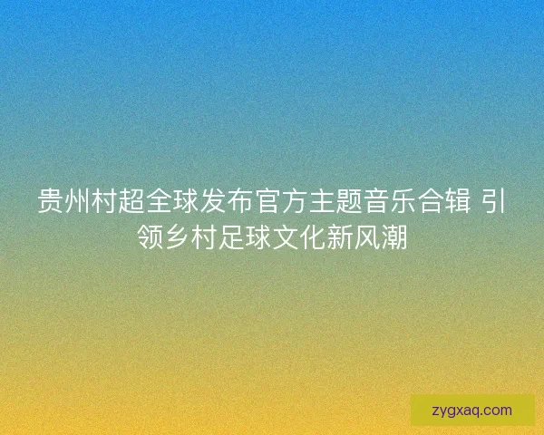 贵州村超全球发布官方主题音乐合辑 引领乡村足球文化新风潮