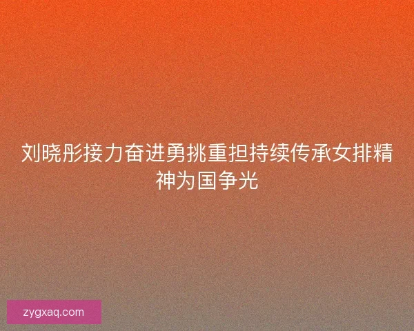 刘晓彤接力奋进勇挑重担持续传承女排精神为国争光