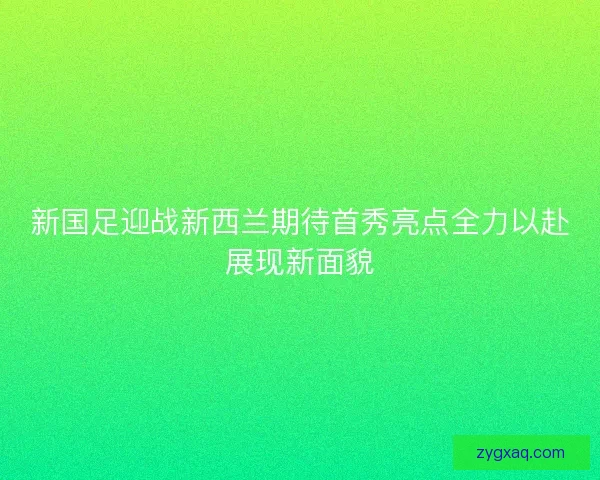 新国足迎战新西兰期待首秀亮点全力以赴展现新面貌 新国足迎战新西兰期待首秀亮点全力以赴展现新面貌