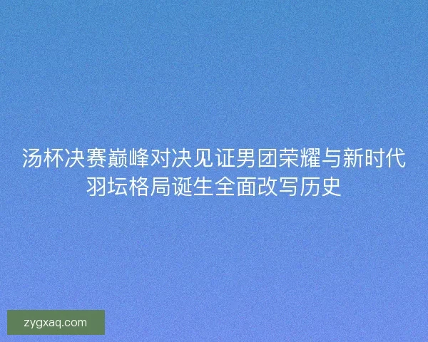 汤杯决赛巅峰对决见证男团荣耀与新时代羽坛格局诞生全面改写历史 汤杯决赛巅峰对决见证男团荣耀与新时代羽坛格局诞生全面改写历史