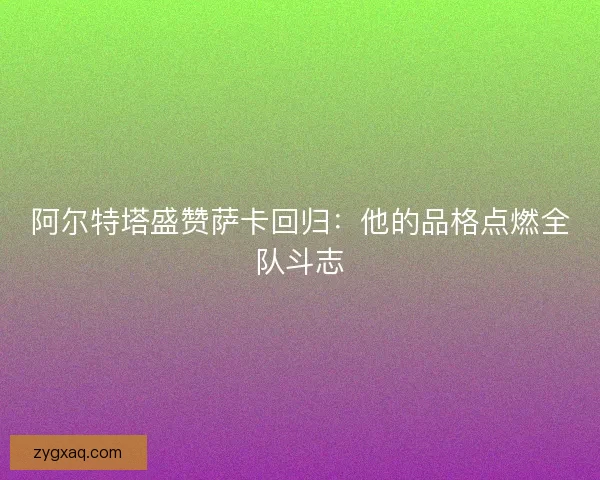 阿尔特塔盛赞萨卡回归：他的品格点燃全队斗志