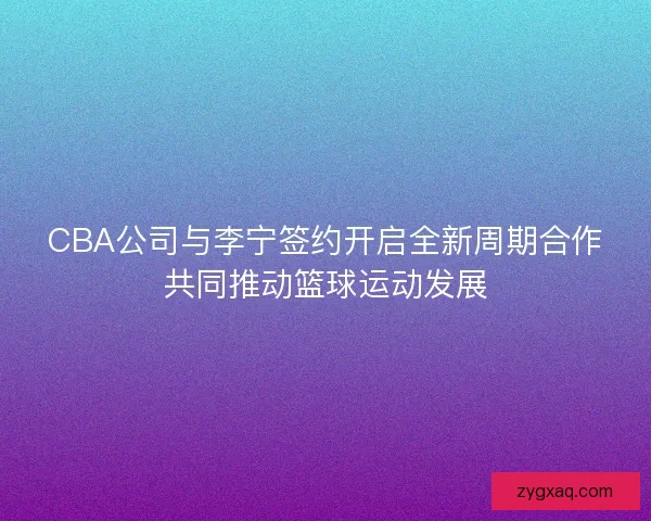 CBA公司与李宁签约开启全新周期合作共同推动篮球运动发展 CBA公司与李宁签约开启全新周期合作共同推动篮球运动发展