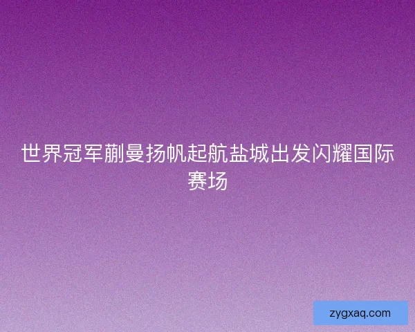 世界冠军蒯曼扬帆起航盐城出发闪耀国际赛场