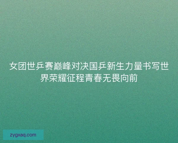 女团世乒赛巅峰对决国乒新生力量书写世界荣耀征程青春无畏向前