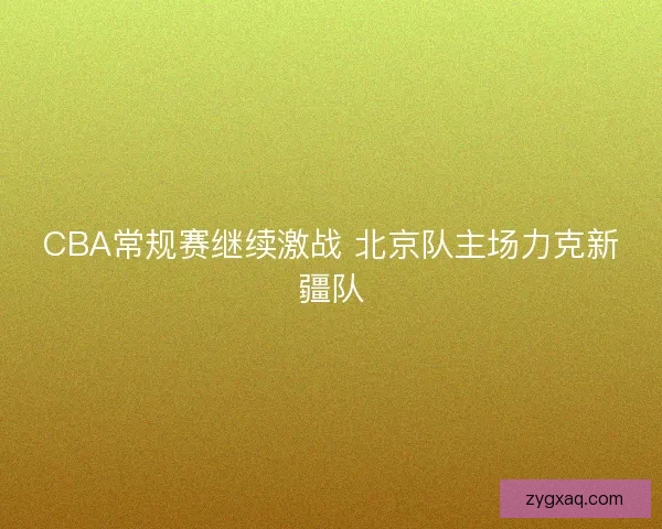 CBA常规赛继续激战 北京队主场力克新疆队 CBA常规赛继续激战 北京队主场力克新疆队