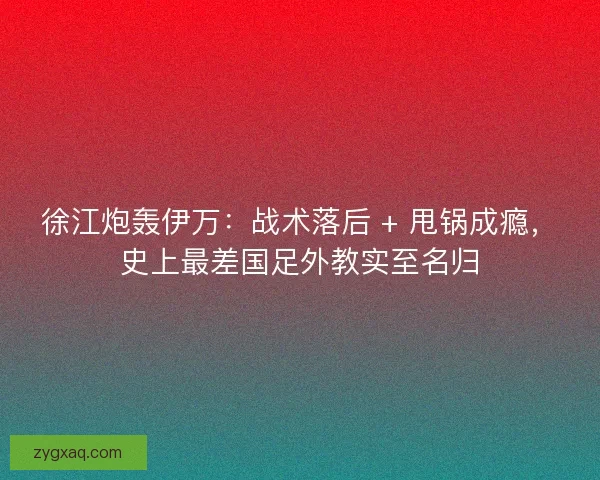 徐江炮轰伊万：战术落后 + 甩锅成瘾，史上最差国足外教实至名归