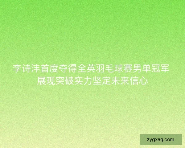 李诗沣首度夺得全英羽毛球赛男单冠军 展现突破实力坚定未来信心