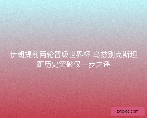 伊朗提前两轮晋级世界杯 乌兹别克斯坦距历史突破仅一步之遥