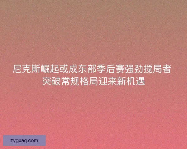 尼克斯崛起或成东部季后赛强劲搅局者 突破常规格局迎来新机遇 尼克斯崛起或成东部季后赛强劲搅局者 突破常规格局迎来新机遇