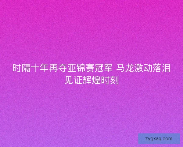 时隔十年再夺亚锦赛冠军 马龙激动落泪见证辉煌时刻 时隔十年再夺亚锦赛冠军 马龙激动落泪见证辉煌时刻