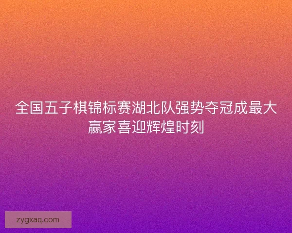 全国五子棋锦标赛湖北队强势夺冠成最大赢家喜迎辉煌时刻 全国五子棋锦标赛湖北队强势夺冠成最大赢家喜迎辉煌时刻