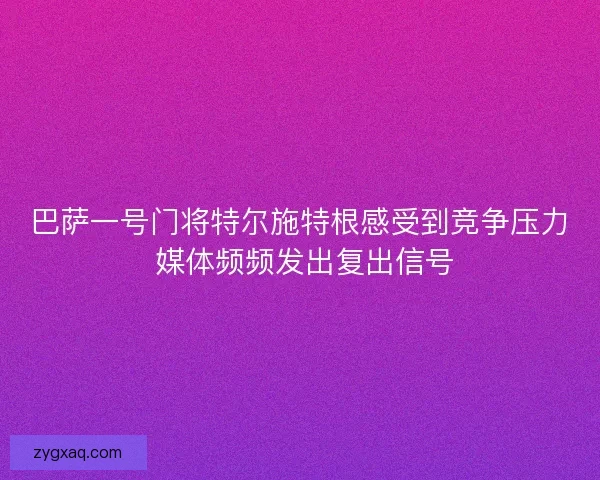 巴萨一号门将特尔施特根感受到竞争压力 媒体频频发出复出信号 巴萨一号门将特尔施特根感受到竞争压力 媒体频频发出复出信号