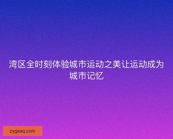 湾区全时刻体验城市运动之美让运动成为城市记忆 湾区全时刻体验城市运动之美让运动成为城市记忆