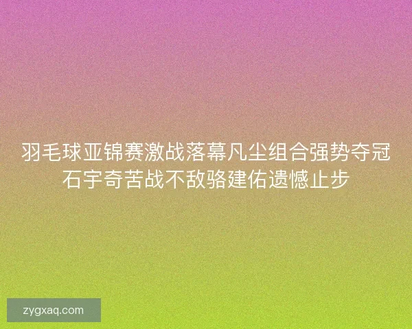 羽毛球亚锦赛激战落幕凡尘组合强势夺冠石宇奇苦战不敌骆建佑遗憾止步