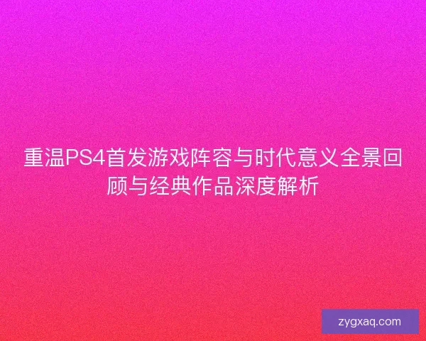 重温PS4首发游戏阵容与时代意义全景回顾与经典作品深度解析 重温PS4首发游戏阵容与时代意义全景回顾与经典作品深度解析