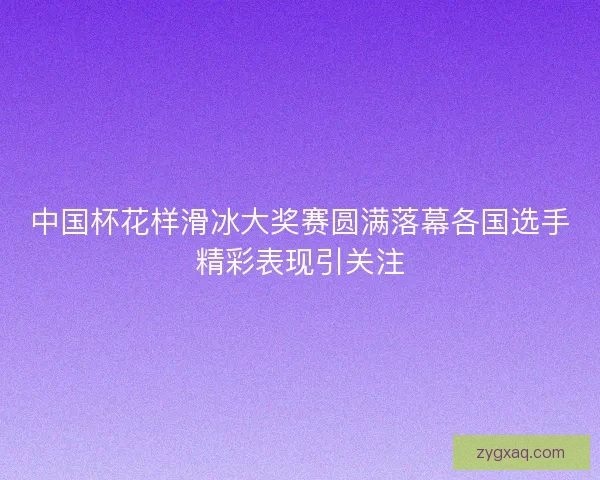 中国杯花样滑冰大奖赛圆满落幕各国选手精彩表现引关注 中国杯花样滑冰大奖赛圆满落幕各国选手精彩表现引关注