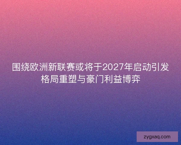 围绕欧洲新联赛或将于2027年启动引发格局重塑与豪门利益博弈