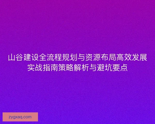 山谷建设全流程规划与资源布局高效发展实战指南策略解析与避坑要点