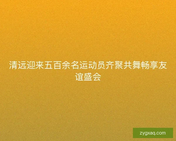 清远迎来五百余名运动员齐聚共舞畅享友谊盛会