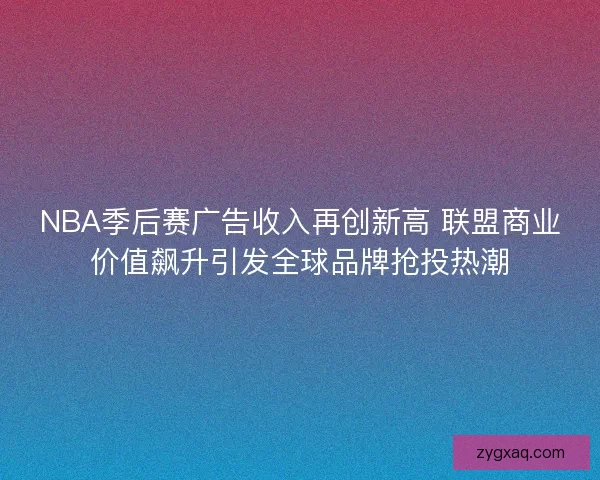 NBA季后赛广告收入再创新高 联盟商业价值飙升引发全球品牌抢投热潮