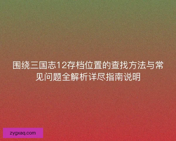 围绕三国志12存档位置的查找方法与常见问题全解析详尽指南说明