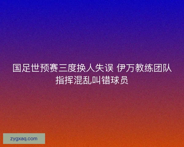 国足世预赛三度换人失误 伊万教练团队指挥混乱叫错球员